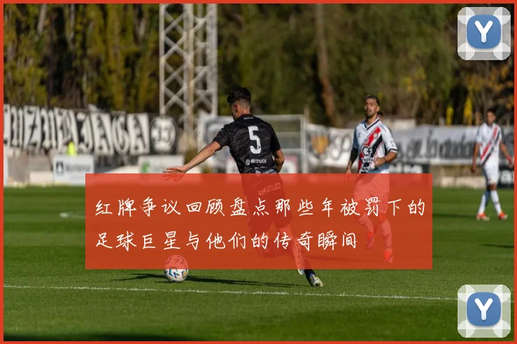 红牌争议回顾盘点那些年被罚下的足球巨星与他们的传奇瞬间