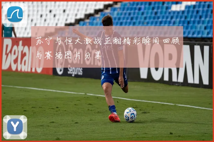 苏宁与恒大激战正酣精彩瞬间回顾与赛场图片分享