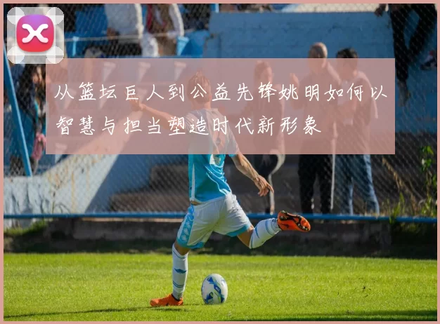从篮坛巨人到公益先锋姚明如何以智慧与担当塑造时代新形象