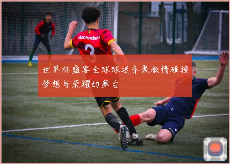 世界杯盛宴全球球迷齐聚激情碰撞梦想与荣耀的舞台