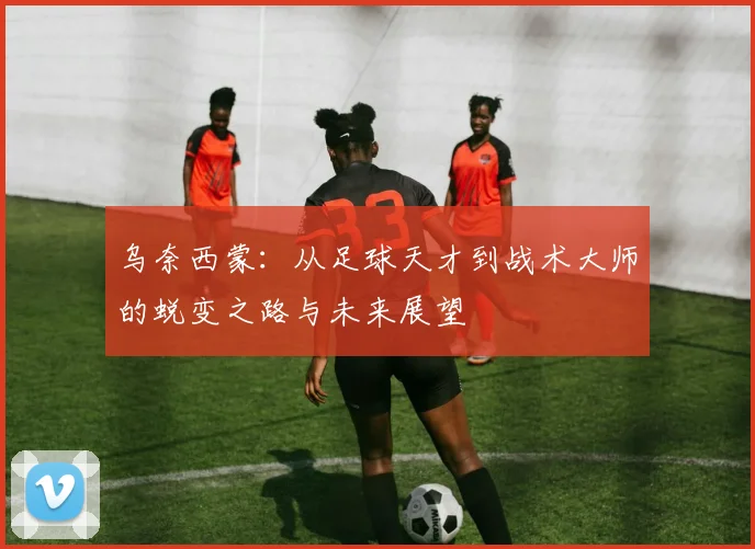乌奈西蒙：从足球天才到战术大师的蜕变之路与未来展望