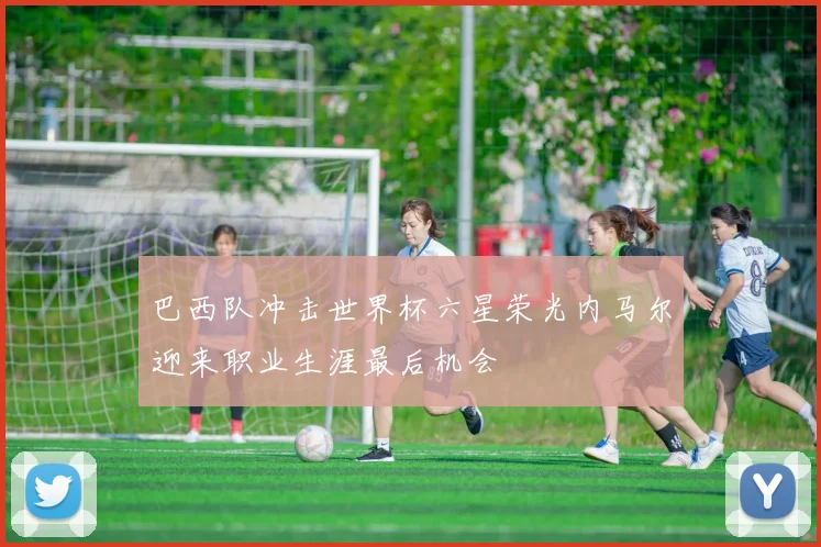 巴西队冲击世界杯六星荣光内马尔迎来职业生涯最后机会
