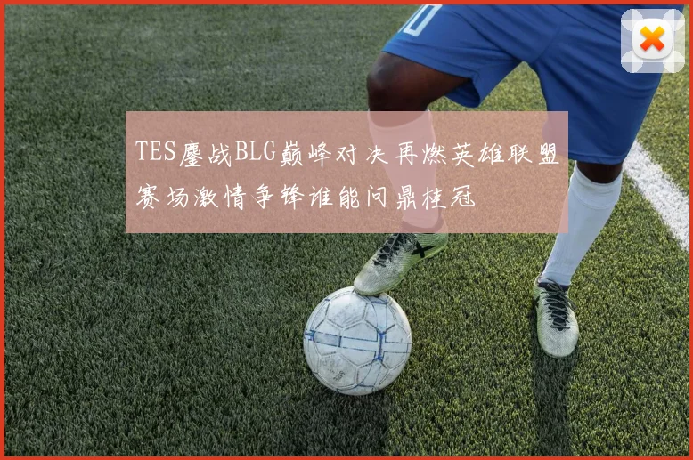 TES鏖战BLG巅峰对决再燃英雄联盟赛场激情争锋谁能问鼎桂冠