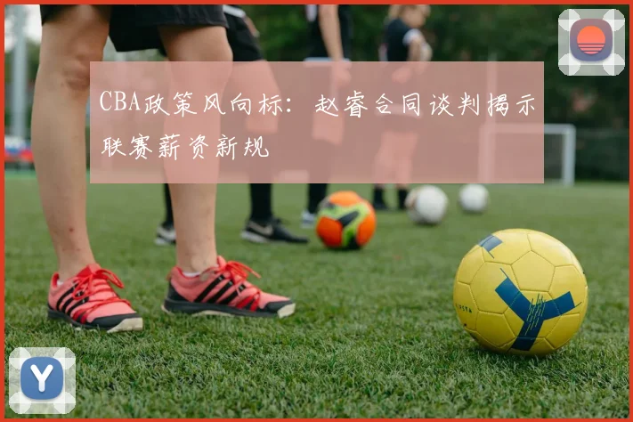 CBA政策风向标：赵睿合同谈判揭示联赛薪资新规