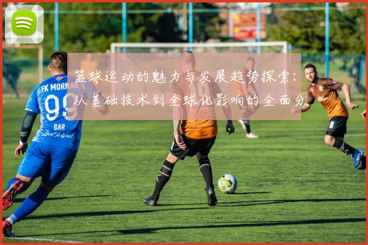 篮球运动的魅力与发展趋势探索：从基础技术到全球化影响的全面分析