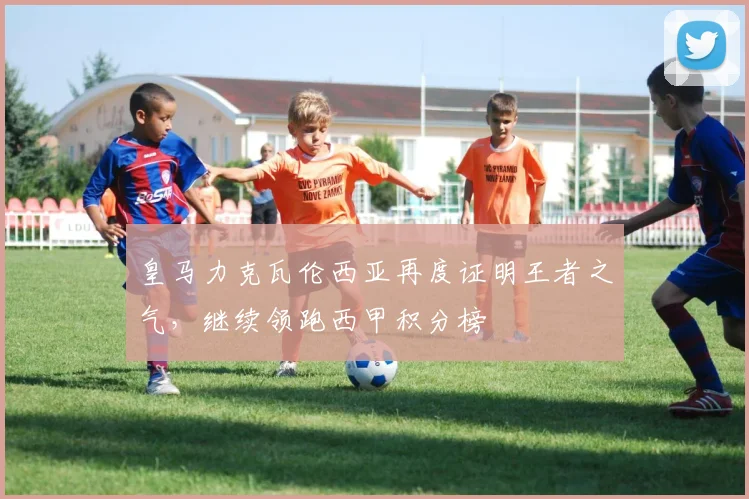 皇马力克瓦伦西亚再度证明王者之气，继续领跑西甲积分榜