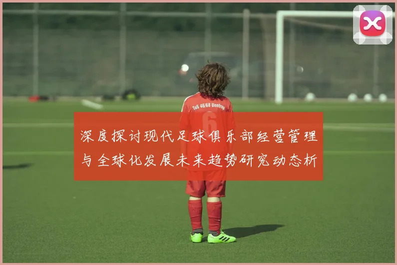 深度探讨现代足球俱乐部经营管理与全球化发展未来趋势研究动态析