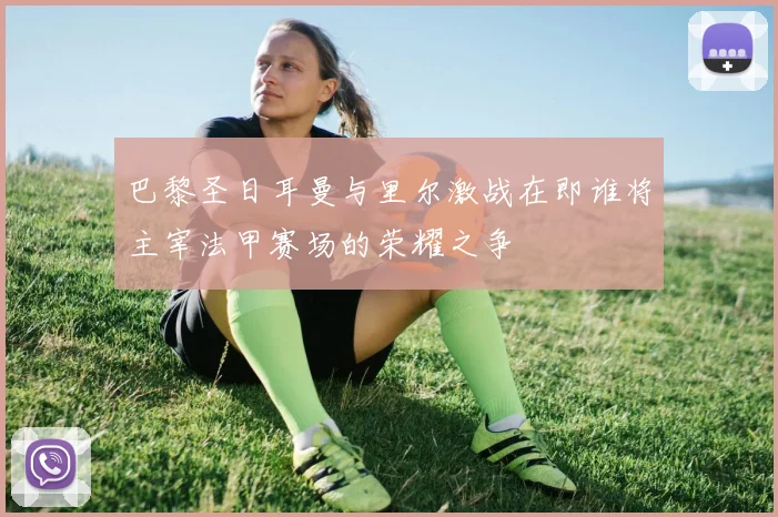 巴黎圣日耳曼与里尔激战在即谁将主宰法甲赛场的荣耀之争