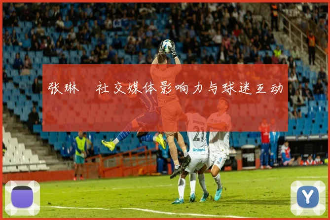张琳芃社交媒体影响力与球迷互动