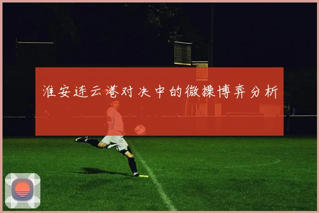 淮安连云港对决中的微操博弈分析