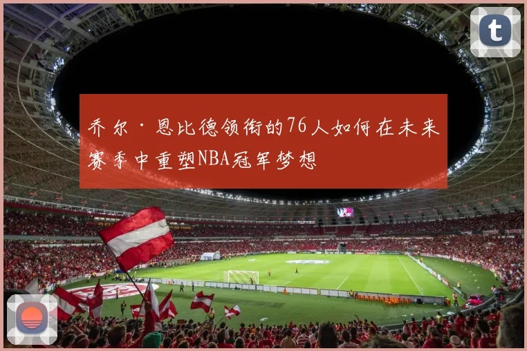 乔尔·恩比德领衔的76人如何在未来赛季中重塑NBA冠军梦想