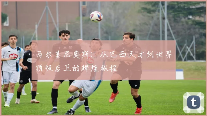 马尔基尼奥斯：从巴西天才到世界顶级后卫的辉煌旅程