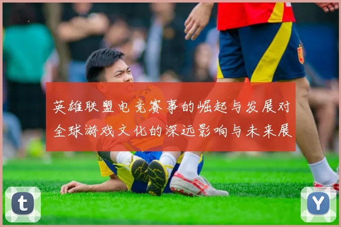 英雄联盟电竞赛事的崛起与发展对全球游戏文化的深远影响与未来展望
