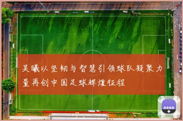吴曦以坚韧与智慧引领球队凝聚力量再创中国足球辉煌征程