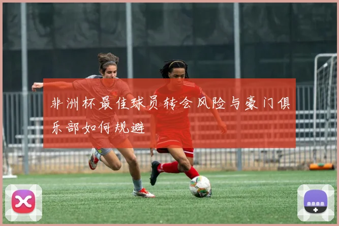 非洲杯最佳球员转会风险与豪门俱乐部如何规避